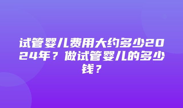 试管婴儿费用大约多少2024年？做试管婴儿的多少钱？