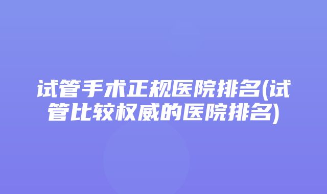 试管手术正规医院排名(试管比较权威的医院排名)