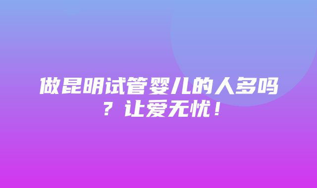 做昆明试管婴儿的人多吗？让爱无忧！