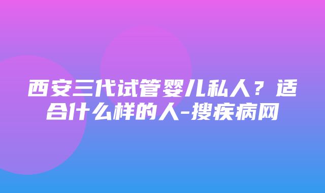 西安三代试管婴儿私人？适合什么样的人-搜疾病网