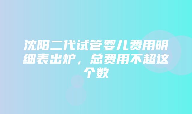 沈阳二代试管婴儿费用明细表出炉，总费用不超这个数