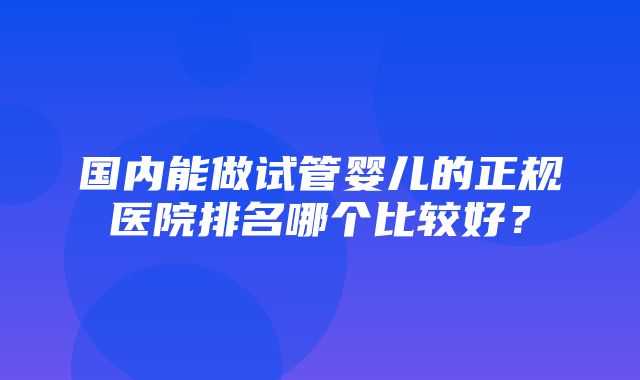 国内能做试管婴儿的正规医院排名哪个比较好？