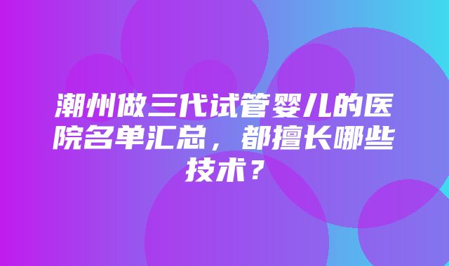 潮州做三代试管婴儿的医院名单汇总，都擅长哪些技术？