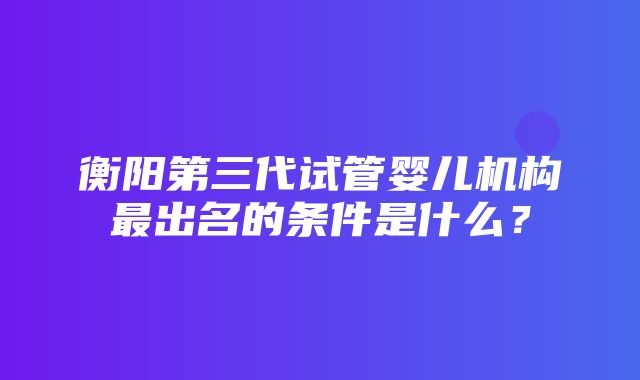 衡阳第三代试管婴儿机构最出名的条件是什么？