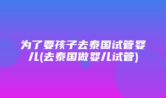 为了要孩子去泰国试管婴儿(去泰国做婴儿试管)