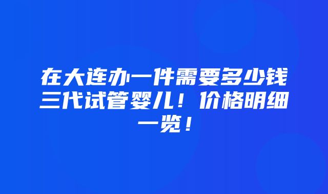 在大连办一件需要多少钱三代试管婴儿！价格明细一览！