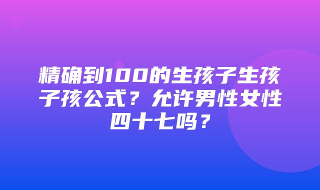 精确到100的生孩子生孩子孩公式？允许男性女性四十七吗？