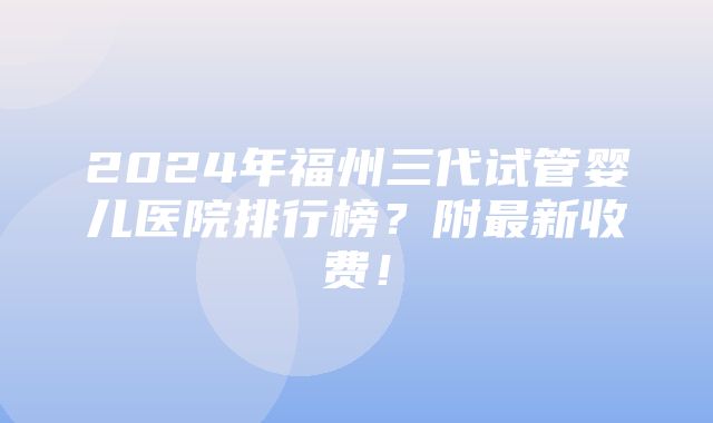 2024年福州三代试管婴儿医院排行榜？附最新收费！