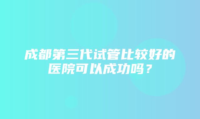 成都第三代试管比较好的医院可以成功吗？