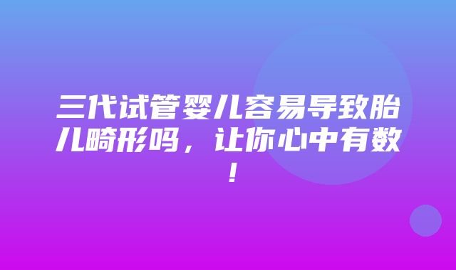 三代试管婴儿容易导致胎儿畸形吗，让你心中有数！