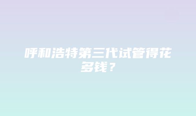 呼和浩特第三代试管得花多钱？