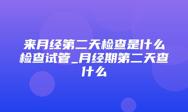 来月经第二天检查是什么检查试管_月经期第二天查什么