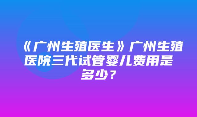 《广州生殖医生》广州生殖医院三代试管婴儿费用是多少？