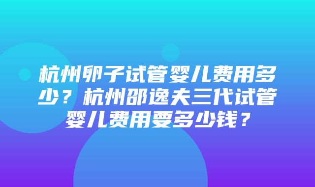 杭州卵子试管婴儿费用多少？杭州邵逸夫三代试管婴儿费用要多少钱？