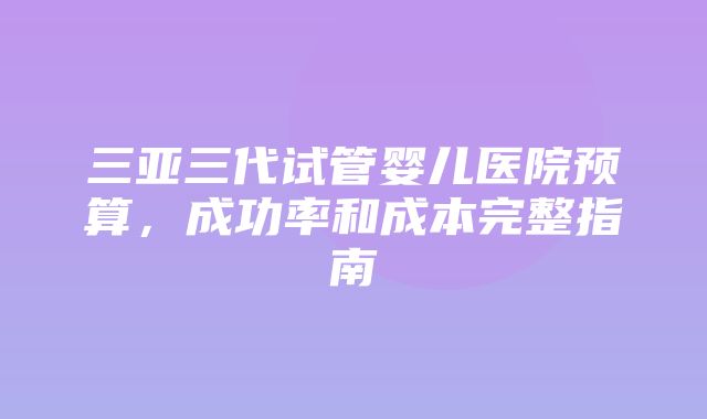 三亚三代试管婴儿医院预算，成功率和成本完整指南