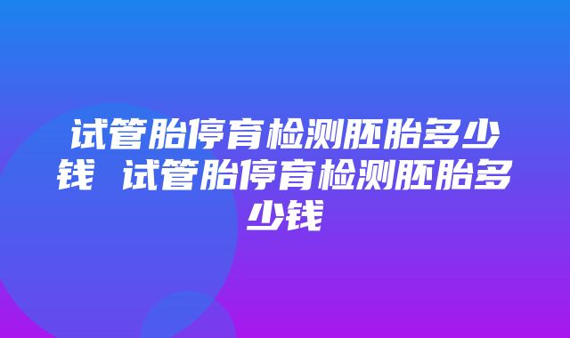 试管胎停育检测胚胎多少钱 试管胎停育检测胚胎多少钱