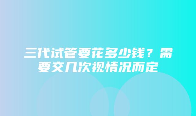 三代试管要花多少钱？需要交几次视情况而定