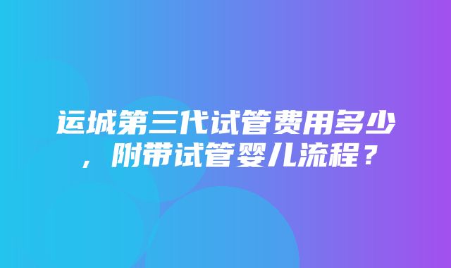 运城第三代试管费用多少，附带试管婴儿流程？