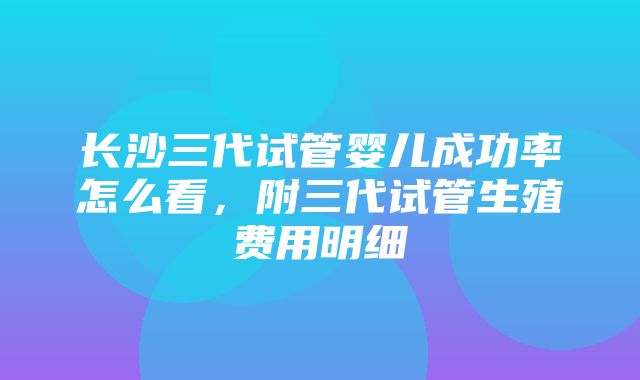 长沙三代试管婴儿成功率怎么看，附三代试管生殖费用明细