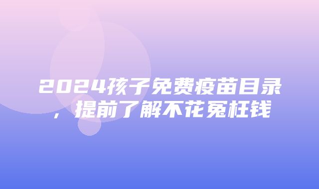 2024孩子免费疫苗目录，提前了解不花冤枉钱