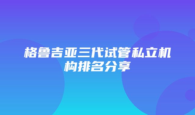 格鲁吉亚三代试管私立机构排名分享