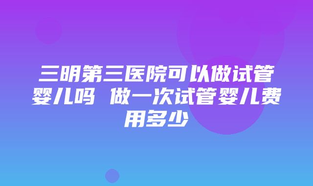 三明第三医院可以做试管婴儿吗 做一次试管婴儿费用多少