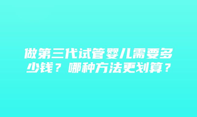 做第三代试管婴儿需要多少钱？哪种方法更划算？