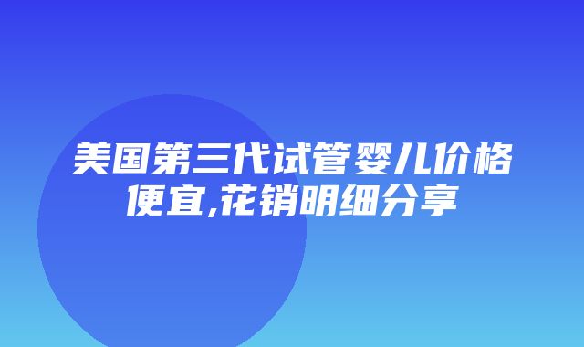 美国第三代试管婴儿价格便宜,花销明细分享