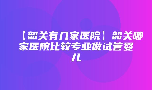 【韶关有几家医院】韶关哪家医院比较专业做试管婴儿