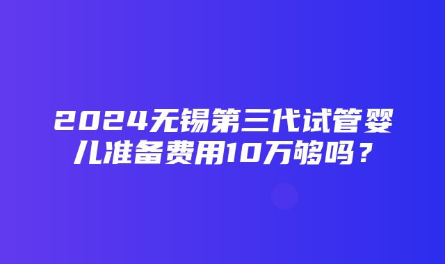 2024无锡第三代试管婴儿准备费用10万够吗？