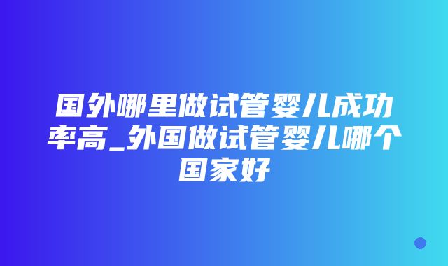 国外哪里做试管婴儿成功率高_外国做试管婴儿哪个国家好