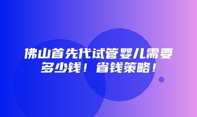 佛山首先代试管婴儿需要多少钱！省钱策略！