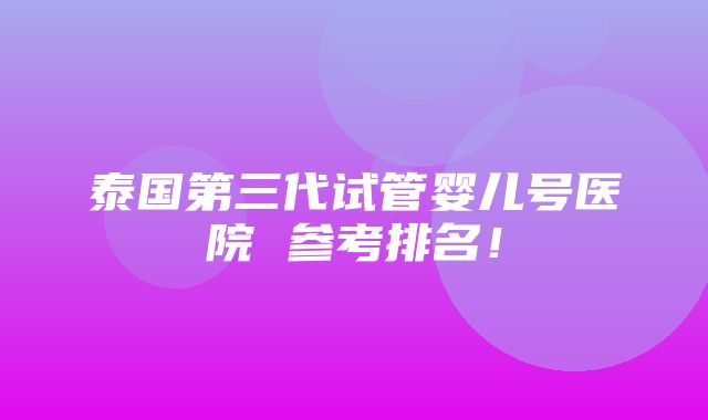 泰国第三代试管婴儿号医院 参考排名！