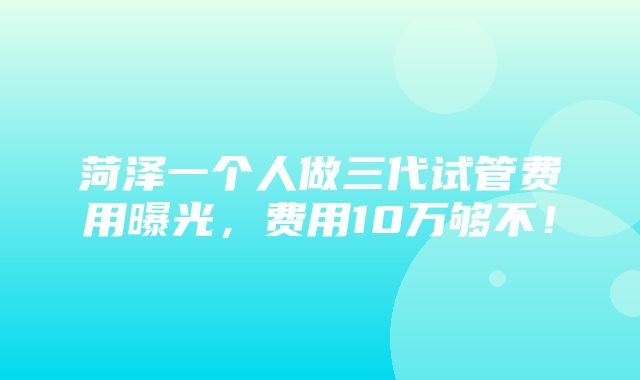 菏泽一个人做三代试管费用曝光，费用10万够不！