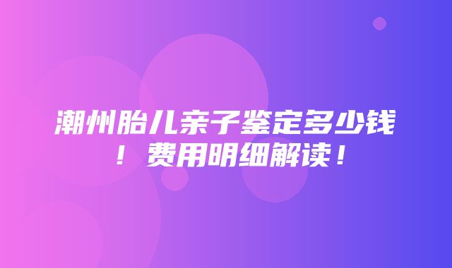 潮州胎儿亲子鉴定多少钱！费用明细解读！