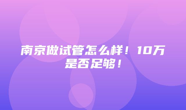 南京做试管怎么样！10万是否足够！