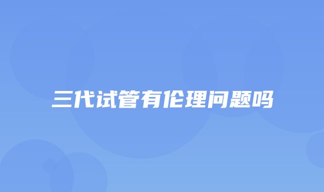 三代试管有伦理问题吗