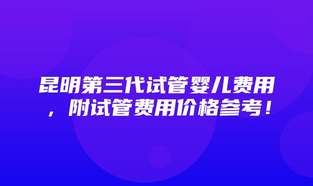 昆明第三代试管婴儿费用，附试管费用价格参考！