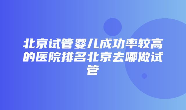 北京试管婴儿成功率较高的医院排名北京去哪做试管