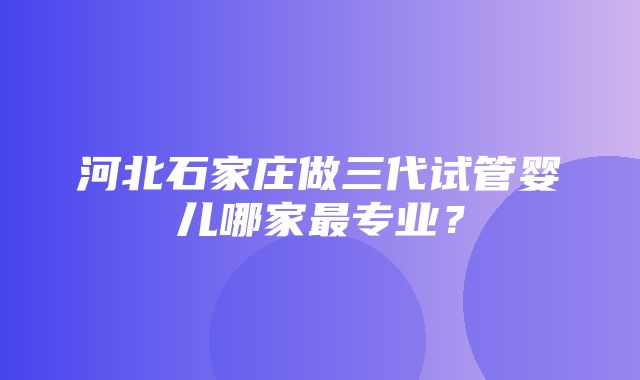 河北石家庄做三代试管婴儿哪家最专业？