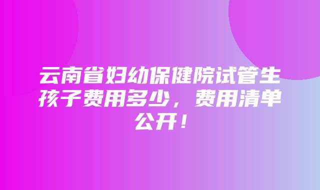 云南省妇幼保健院试管生孩子费用多少，费用清单公开！