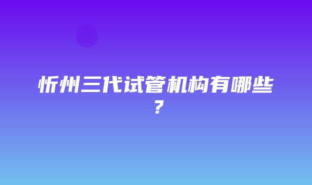 忻州三代试管机构有哪些？