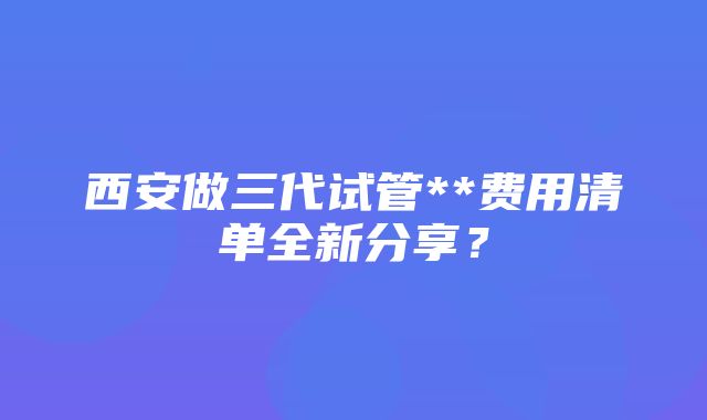 西安做三代试管**费用清单全新分享？