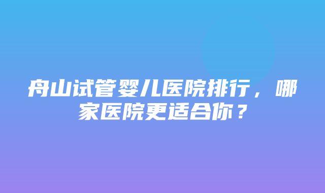 舟山试管婴儿医院排行，哪家医院更适合你？