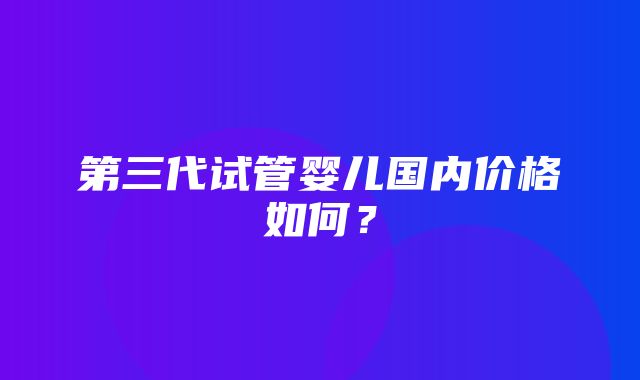 第三代试管婴儿国内价格如何？