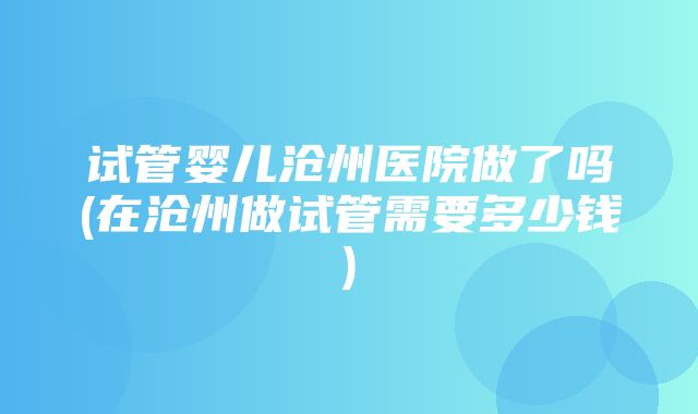 试管婴儿沧州医院做了吗(在沧州做试管需要多少钱)