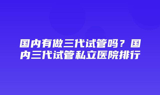 国内有做三代试管吗？国内三代试管私立医院排行