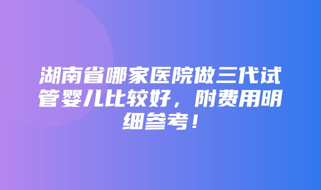 湖南省哪家医院做三代试管婴儿比较好，附费用明细参考！