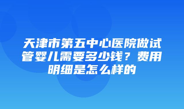 天津市第五中心医院做试管婴儿需要多少钱？费用明细是怎么样的