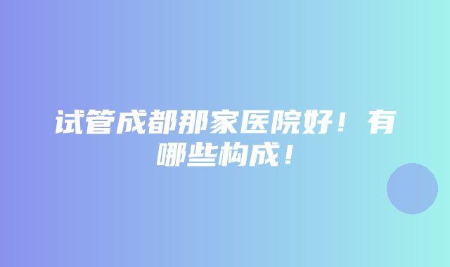 试管成都那家医院好！有哪些构成！